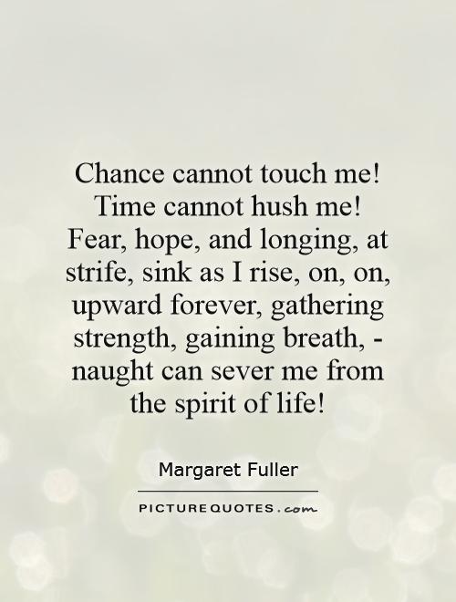 Chance cannot touch me! Time cannot hush me! Fear, hope, and longing, at strife, sink as I rise, on, on, upward forever, gathering strength, gaining breath, - naught can sever me from the spirit of life! Picture Quote #1