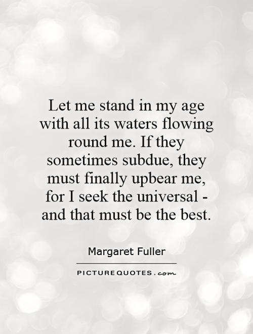 Let me stand in my age with all its waters flowing round me. If they sometimes subdue, they must finally upbear me, for I seek the universal - and that must be the best Picture Quote #1