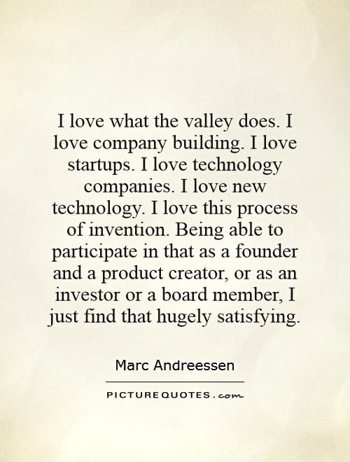 I love what the valley does. I love company building. I love startups. I love technology companies. I love new technology. I love this process of invention. Being able to participate in that as a founder and a product creator, or as an investor or a board member, I just find that hugely satisfying Picture Quote #1