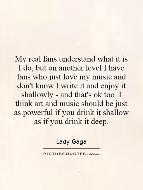 My real fans understand what it is I do, but on another level I have fans who just love my music and don't know I write it and enjoy it shallowly - and that's ok too. I think art and music should be just as powerful if you drink it shallow as if you drink it deep Picture Quote #1