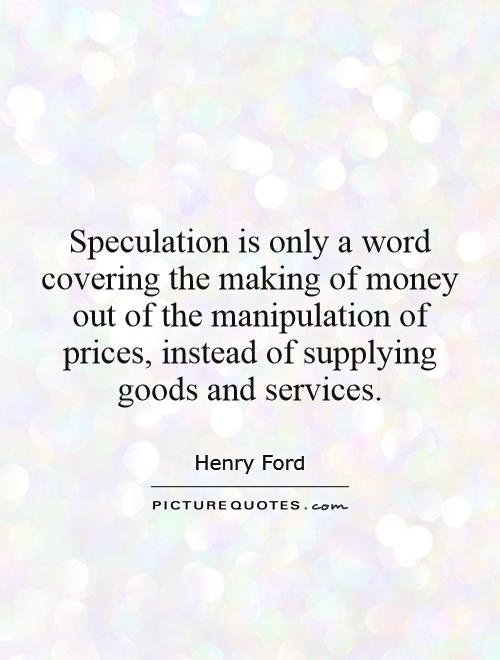 Speculation is only a word covering the making of money out of the manipulation of prices, instead of supplying goods and services Picture Quote #1