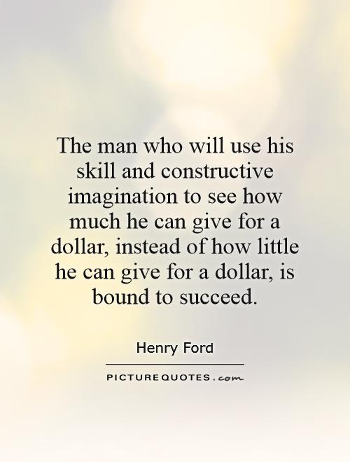 The man who will use his skill and constructive imagination to see how much he can give for a dollar, instead of how little he can give for a dollar, is bound to succeed Picture Quote #1