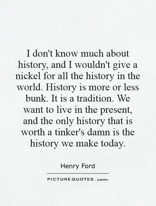 I don't know much about history, and I wouldn't give a nickel for all the history in the world. History is more or less bunk. It is a tradition. We want to live in the present, and the only history that is worth a tinker's damn is the history we make today Picture Quote #1