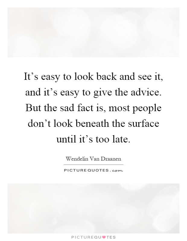 It’s easy to look back and see it, and it’s easy to give the advice. But the sad fact is, most people don’t look beneath the surface until it’s too late Picture Quote #1