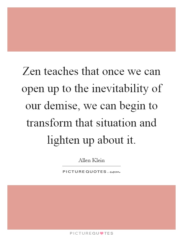Zen teaches that once we can open up to the inevitability of our demise, we can begin to transform that situation and lighten up about it Picture Quote #1