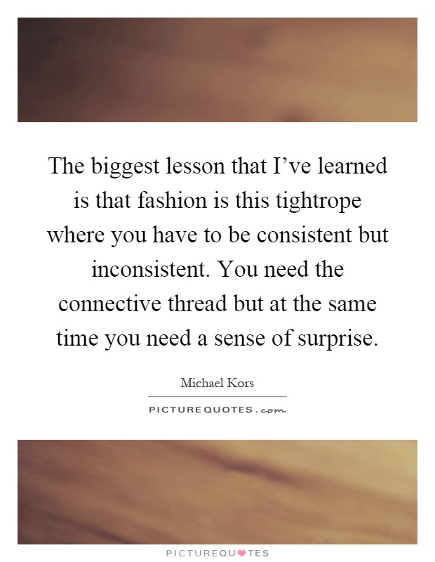 The biggest lesson that I’ve learned is that fashion is this tightrope where you have to be consistent but inconsistent. You need the connective thread but at the same time you need a sense of surprise Picture Quote #1