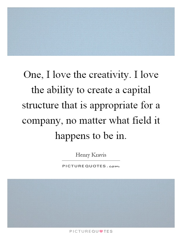 One, I love the creativity. I love the ability to create a capital structure that is appropriate for a company, no matter what field it happens to be in Picture Quote #1
