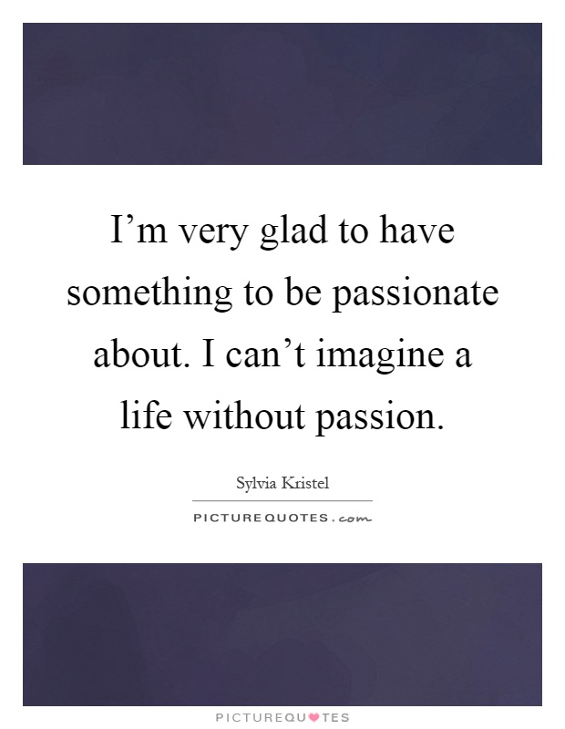 I’m very glad to have something to be passionate about. I can’t imagine a life without passion Picture Quote #1