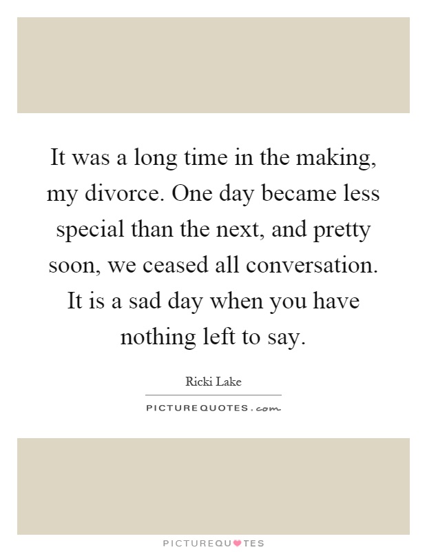 It was a long time in the making, my divorce. One day became less special than the next, and pretty soon, we ceased all conversation. It is a sad day when you have nothing left to say Picture Quote #1