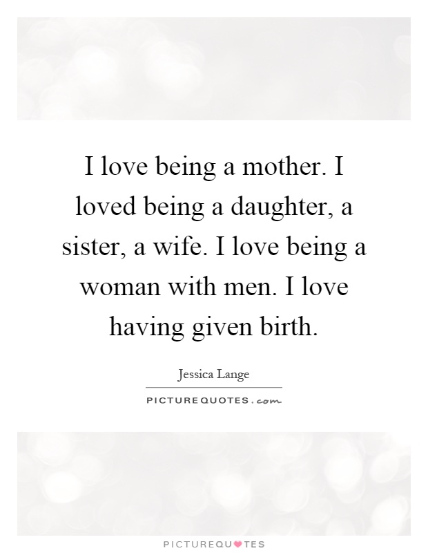 I Love Being A Mother I Loved Being A Daughter A Sister A Wife I Love Being A Woman With Men I Love Having Given Birth