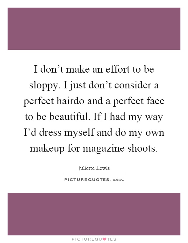 I don’t make an effort to be sloppy. I just don’t consider a perfect hairdo and a perfect face to be beautiful. If I had my way I’d dress myself and do my own makeup for magazine shoots Picture Quote #1