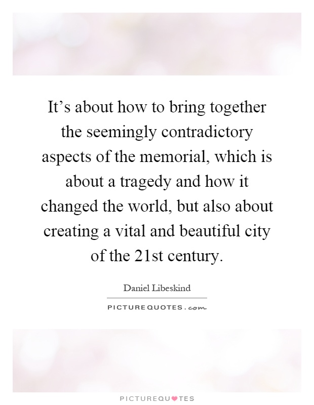 It’s about how to bring together the seemingly contradictory aspects of the memorial, which is about a tragedy and how it changed the world, but also about creating a vital and beautiful city of the 21st century Picture Quote #1