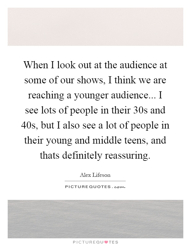 When I look out at the audience at some of our shows, I think we are reaching a younger audience... I see lots of people in their 30s and 40s, but I also see a lot of people in their young and middle teens, and thats definitely reassuring Picture Quote #1