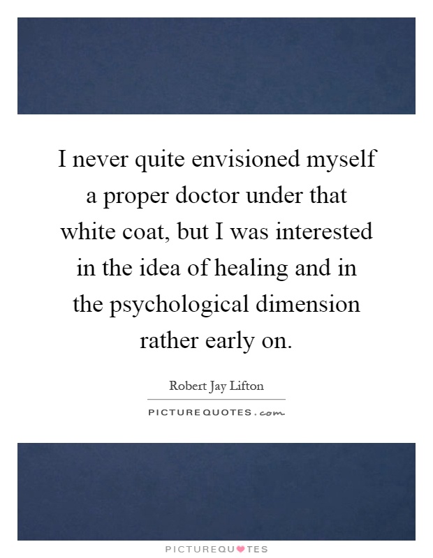 I never quite envisioned myself a proper doctor under that white coat, but I was interested in the idea of healing and in the psychological dimension rather early on Picture Quote #1