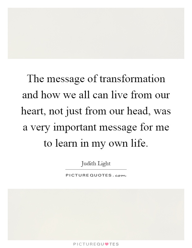 The message of transformation and how we all can live from our heart, not just from our head, was a very important message for me to learn in my own life Picture Quote #1