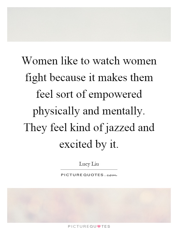Women like to watch women fight because it makes them feel sort of empowered physically and mentally. They feel kind of jazzed and excited by it Picture Quote #1