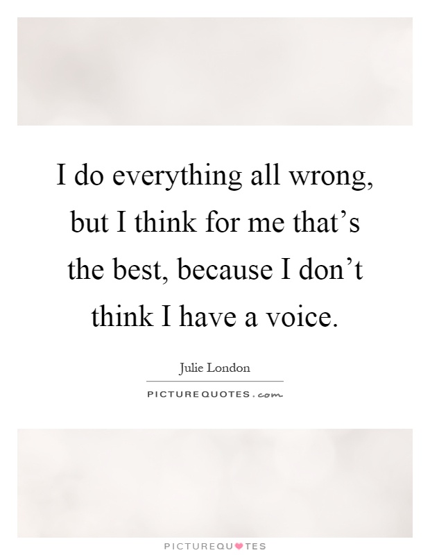 I do everything all wrong, but I think for me that’s the best, because I don’t think I have a voice Picture Quote #1