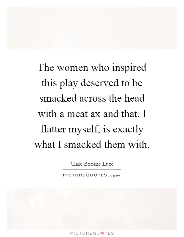 The women who inspired this play deserved to be smacked across the head with a meat ax and that, I flatter myself, is exactly what I smacked them with Picture Quote #1