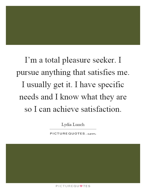 I’m a total pleasure seeker. I pursue anything that satisfies me. I usually get it. I have specific needs and I know what they are so I can achieve satisfaction Picture Quote #1