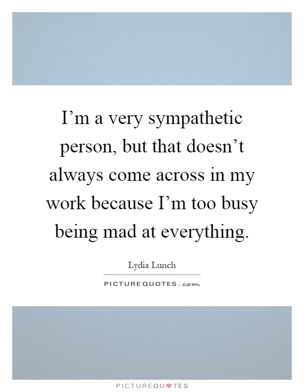 I’m a very sympathetic person, but that doesn’t always come across in my work because I’m too busy being mad at everything Picture Quote #1