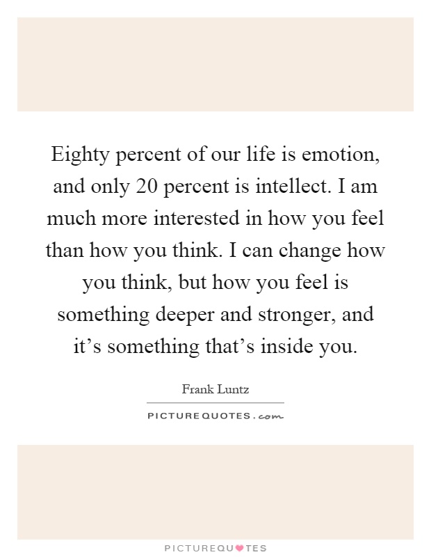 Eighty percent of our life is emotion, and only 20 percent is intellect. I am much more interested in how you feel than how you think. I can change how you think, but how you feel is something deeper and stronger, and it’s something that’s inside you Picture Quote #1