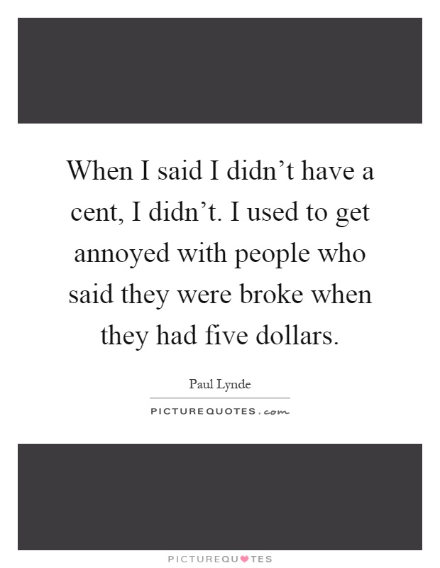 When I said I didn’t have a cent, I didn’t. I used to get annoyed with people who said they were broke when they had five dollars Picture Quote #1