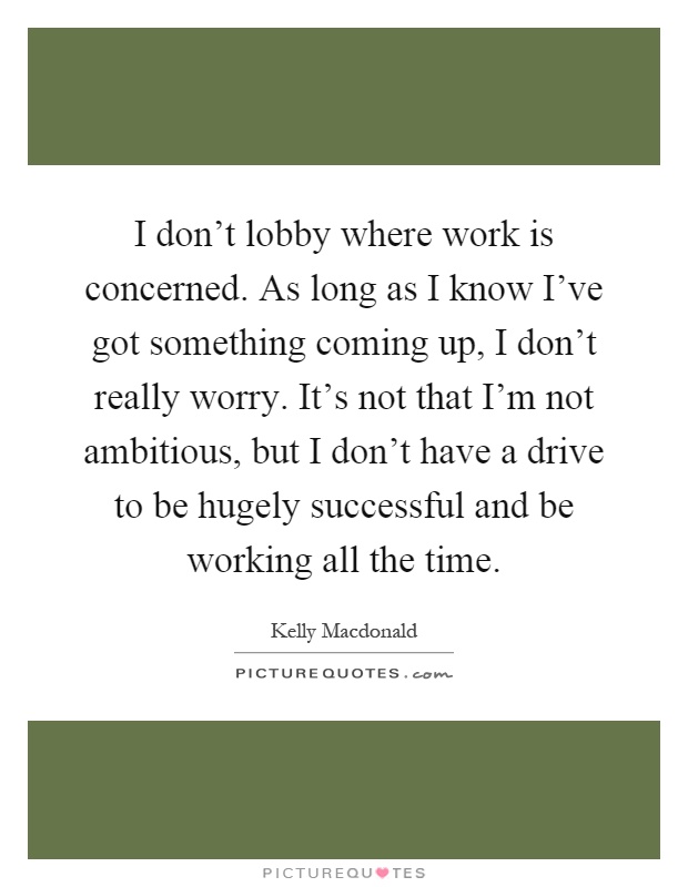 I don’t lobby where work is concerned. As long as I know I’ve got something coming up, I don’t really worry. It’s not that I’m not ambitious, but I don’t have a drive to be hugely successful and be working all the time Picture Quote #1