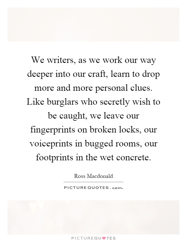 We writers, as we work our way deeper into our craft, learn to drop more and more personal clues. Like burglars who secretly wish to be caught, we leave our fingerprints on broken locks, our voiceprints in bugged rooms, our footprints in the wet concrete Picture Quote #1
