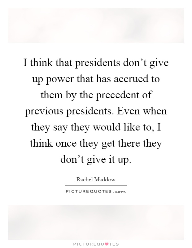 I think that presidents don’t give up power that has accrued to them by the precedent of previous presidents. Even when they say they would like to, I think once they get there they don’t give it up Picture Quote #1
