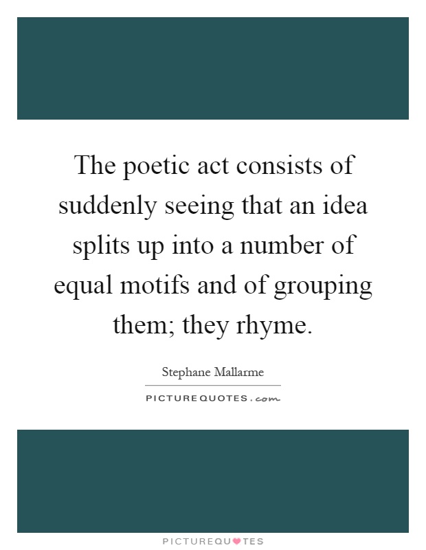The poetic act consists of suddenly seeing that an idea splits up into a number of equal motifs and of grouping them; they rhyme Picture Quote #1