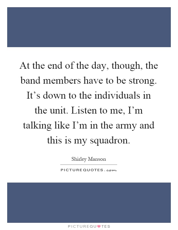 At the end of the day, though, the band members have to be strong. It’s down to the individuals in the unit. Listen to me, I’m talking like I’m in the army and this is my squadron Picture Quote #1