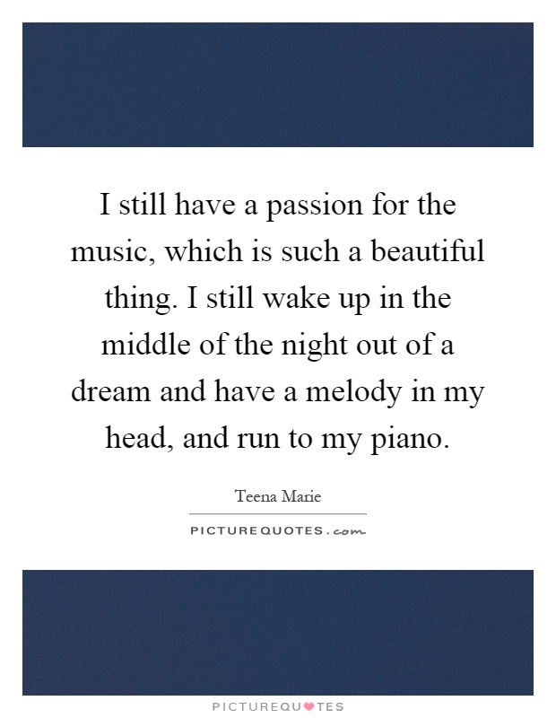 I still have a passion for the music, which is such a beautiful thing. I still wake up in the middle of the night out of a dream and have a melody in my head, and run to my piano Picture Quote #1