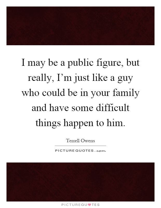 I may be a public figure, but really, I’m just like a guy who could be in your family and have some difficult things happen to him Picture Quote #1