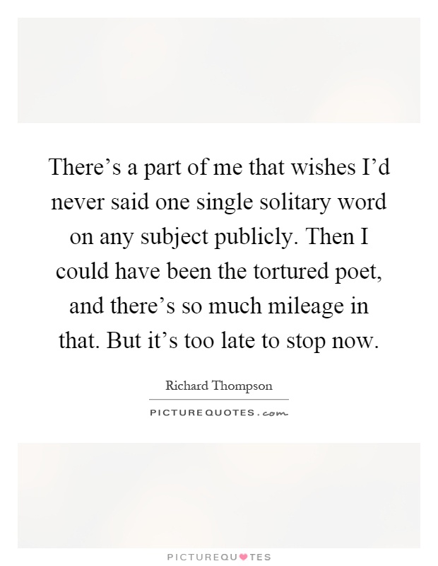 There’s a part of me that wishes I’d never said one single solitary word on any subject publicly. Then I could have been the tortured poet, and there’s so much mileage in that. But it’s too late to stop now Picture Quote #1