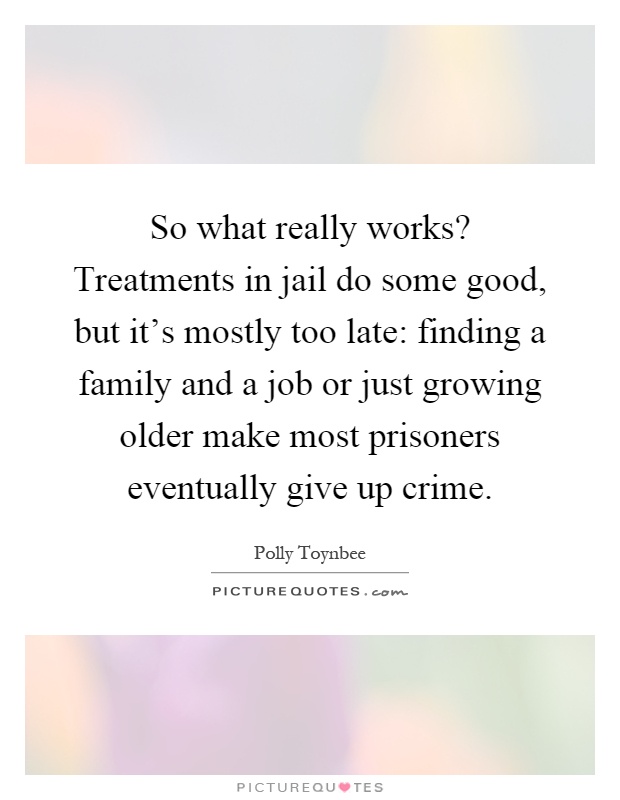 So what really works? Treatments in jail do some good, but it’s mostly too late: finding a family and a job or just growing older make most prisoners eventually give up crime Picture Quote #1