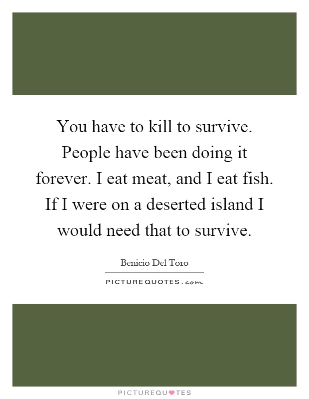You have to kill to survive. People have been doing it forever. I eat meat, and I eat fish. If I were on a deserted island I would need that to survive Picture Quote #1