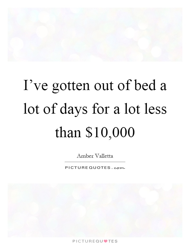 I've gotten out of bed a lot of days for a lot less than $10,000 Picture Quote #1