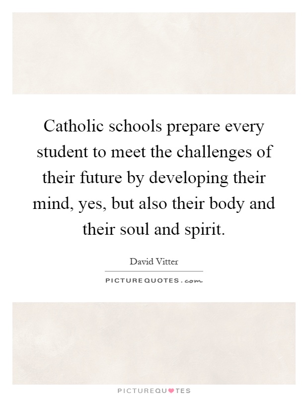 Catholic schools prepare every student to meet the challenges of their future by developing their mind, yes, but also their body and their soul and spirit Picture Quote #1