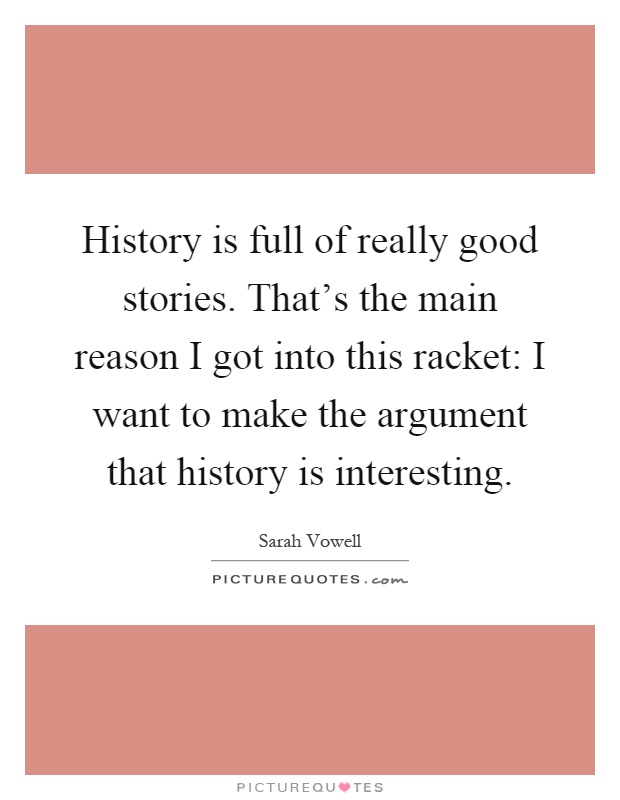 History is full of really good stories. That’s the main reason I got into this racket: I want to make the argument that history is interesting Picture Quote #1