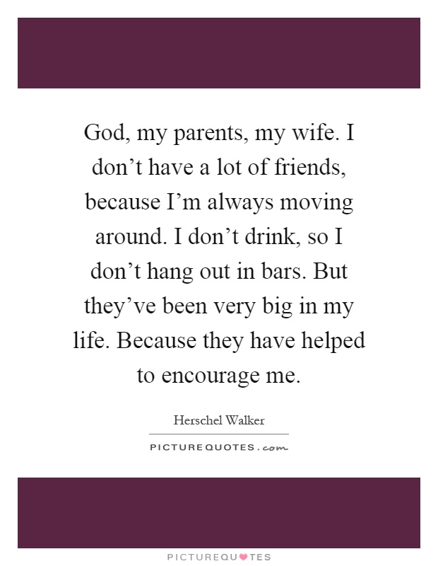 God, my parents, my wife. I don’t have a lot of friends, because I’m always moving around. I don’t drink, so I don’t hang out in bars. But they’ve been very big in my life. Because they have helped to encourage me Picture Quote #1
