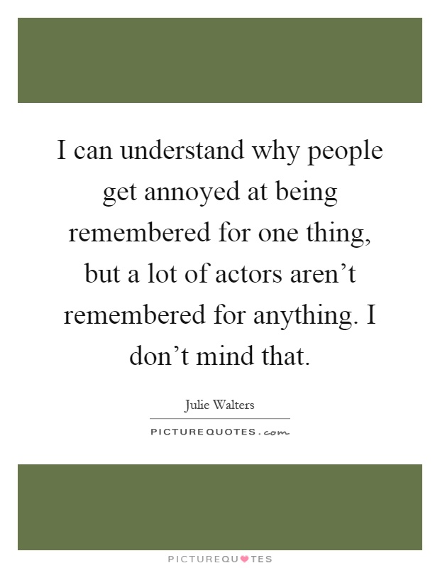 I can understand why people get annoyed at being remembered for one thing, but a lot of actors aren’t remembered for anything. I don’t mind that Picture Quote #1