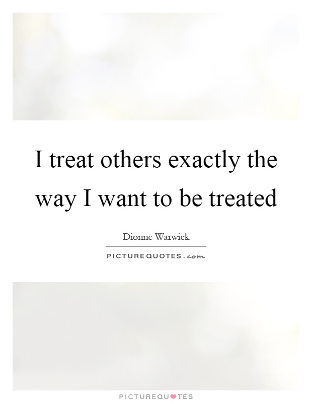 I treat others exactly the way I want to be treated Picture Quote #1
