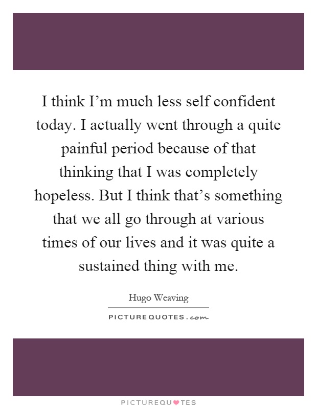 I think I’m much less self confident today. I actually went through a quite painful period because of that thinking that I was completely hopeless. But I think that’s something that we all go through at various times of our lives and it was quite a sustained thing with me Picture Quote #1