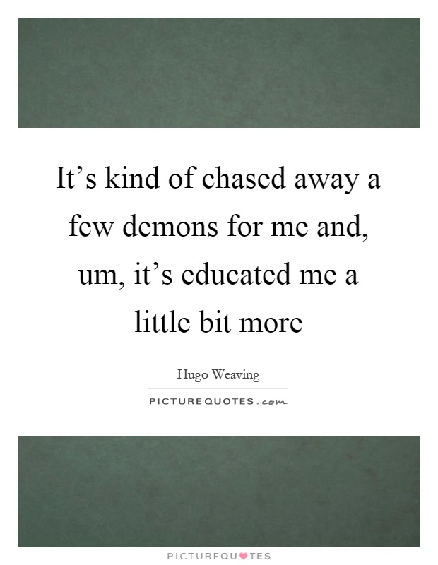 It’s kind of chased away a few demons for me and, um, it’s educated me a little bit more Picture Quote #1