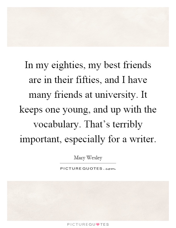 In my eighties, my best friends are in their fifties, and I have many friends at university. It keeps one young, and up with the vocabulary. That’s terribly important, especially for a writer Picture Quote #1