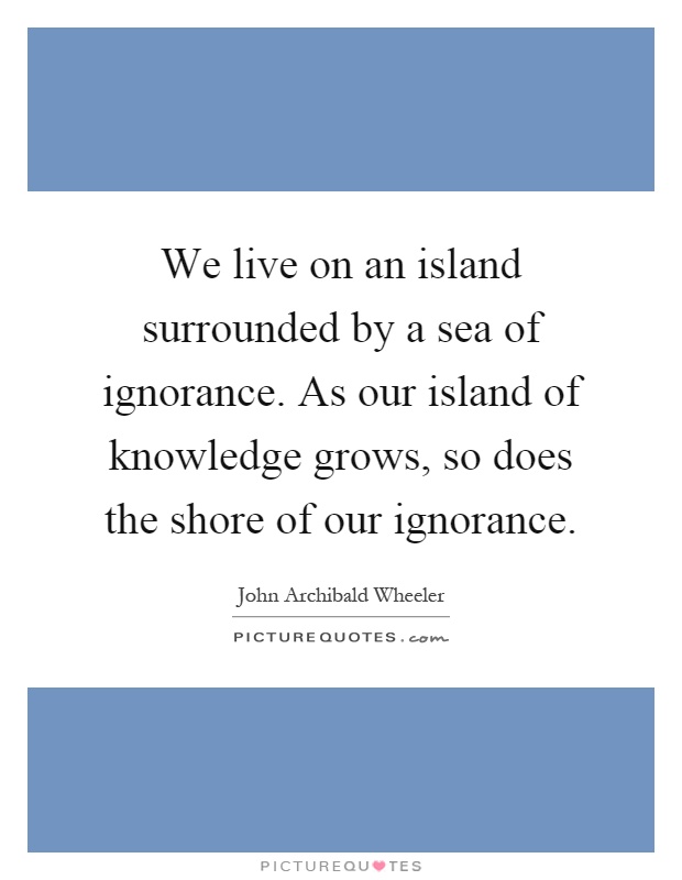 We live on an island surrounded by a sea of ignorance. As our island of knowledge grows, so does the shore of our ignorance Picture Quote #1