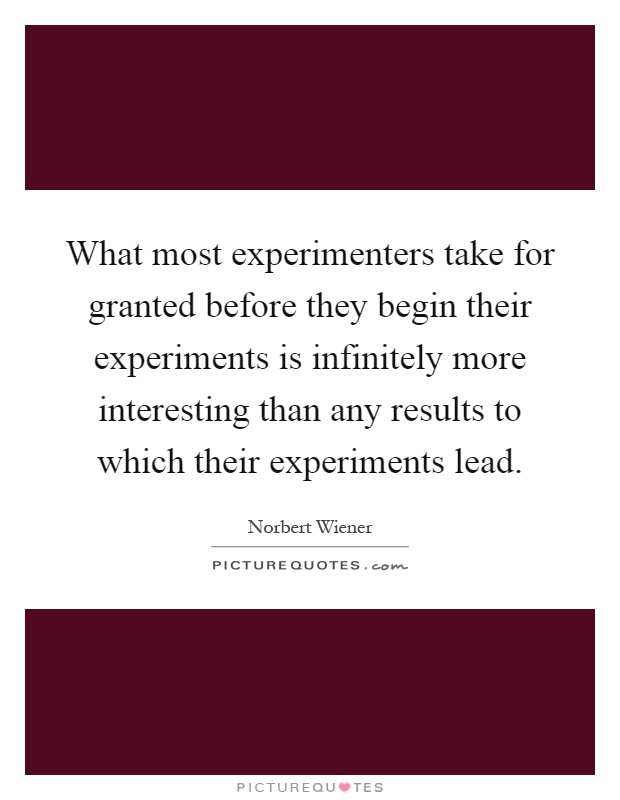 What most experimenters take for granted before they begin their experiments is infinitely more interesting than any results to which their experiments lead Picture Quote #1