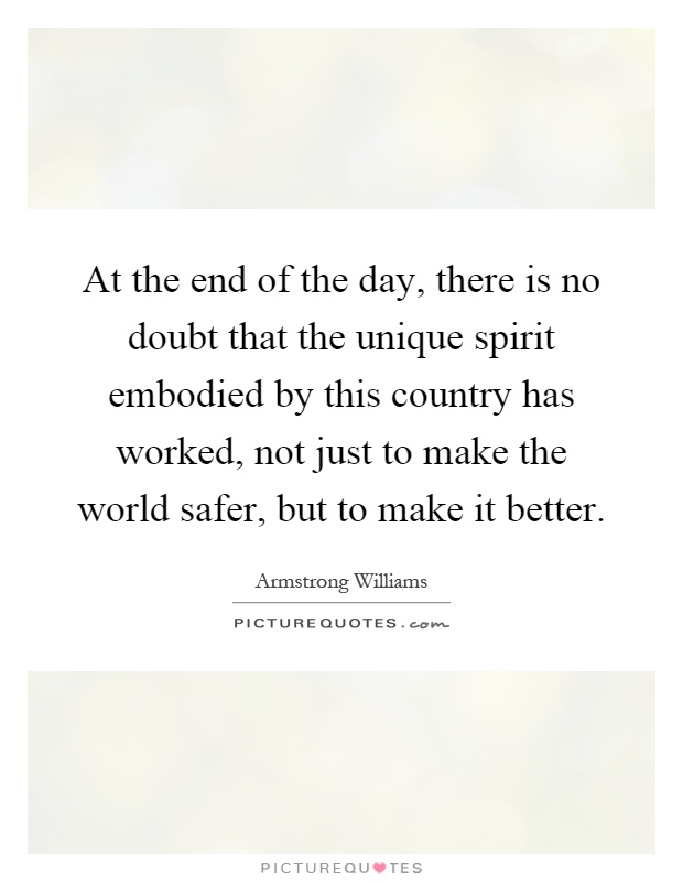 At the end of the day, there is no doubt that the unique spirit embodied by this country has worked, not just to make the world safer, but to make it better Picture Quote #1