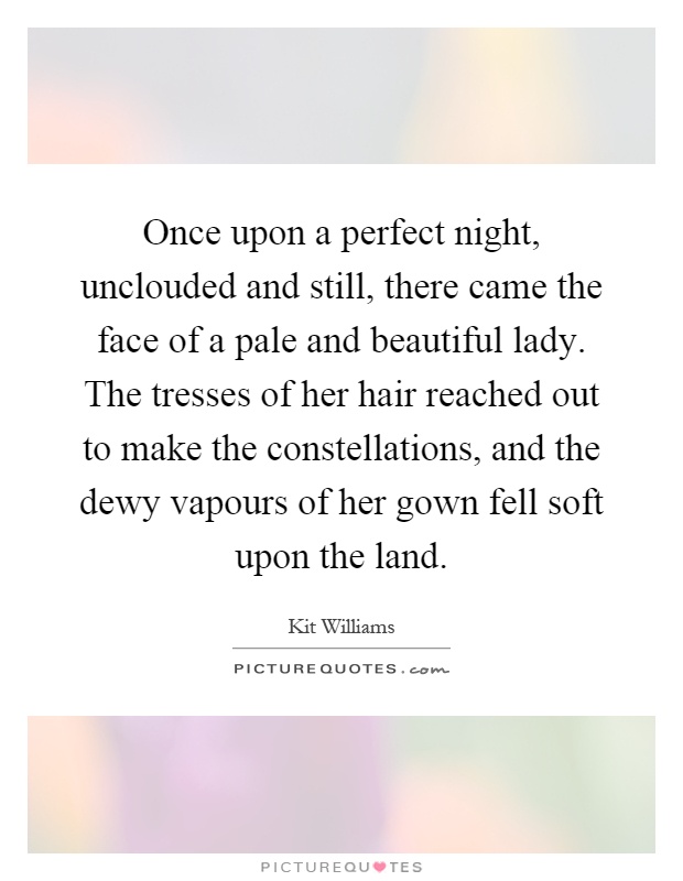 Once upon a perfect night, unclouded and still, there came the face of a pale and beautiful lady. The tresses of her hair reached out to make the constellations, and the dewy vapours of her gown fell soft upon the land Picture Quote #1