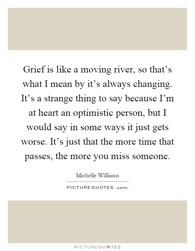 Grief is like a moving river, so that’s what I mean by it’s always changing. It’s a strange thing to say because I’m at heart an optimistic person, but I would say in some ways it just gets worse. It’s just that the more time that passes, the more you miss someone Picture Quote #1